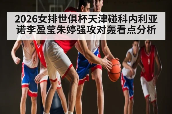 2026女排世俱杯天津碰科内利亚诺李盈莹朱婷强攻对轰看点分析